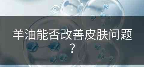 羊油能否改善皮肤问题？(羊油能否改善皮肤问题呢)